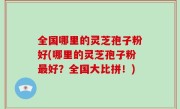 全国哪里的灵芝孢子粉好(哪里的灵芝孢子粉最好？全国大比拼！)