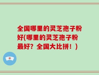 全国哪里的灵芝孢子粉好(哪里的灵芝孢子粉最好？全国大比拼！)