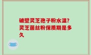 破壁灵芝孢子粉水温？灵芝菌丝粉保质期是多久