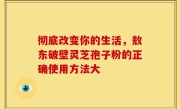 彻底改变你的生活，敖东破壁灵芝孢子粉的正确使用方法大