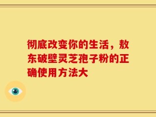 彻底改变你的生活，敖东破壁灵芝孢子粉的正确使用方法大