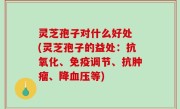 灵芝孢子对什么好处 (灵芝孢子的益处：抗氧化、免疫调节、抗肿瘤、降血压等)