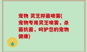 宠物 灵芝抑菌喷雾(宠物专用灵芝喷雾，杀菌抗菌，呵护您的宠物健康)