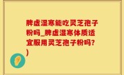 脾虚湿寒能吃灵芝孢子粉吗_脾虚湿寒体质适宜服用灵芝孢子粉吗？)