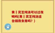 黄茋灵芝炖汤可以过夜喝吗(黄茋灵芝炖汤适合隔夜食用吗？)