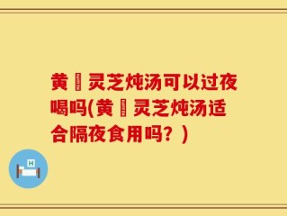 黄茋灵芝炖汤可以过夜喝吗(黄茋灵芝炖汤适合隔夜食用吗？)