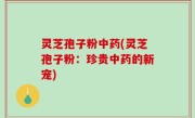 灵芝孢子粉中药(灵芝孢子粉：珍贵中药的新宠)