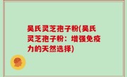 吴氏灵芝孢子粉(吴氏灵芝孢子粉：增强免疫力的天然选择)