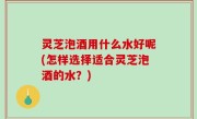 灵芝泡酒用什么水好呢(怎样选择适合灵芝泡酒的水？)