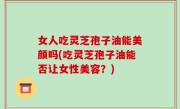 女人吃灵芝孢子油能美颜吗(吃灵芝孢子油能否让女性美容？)