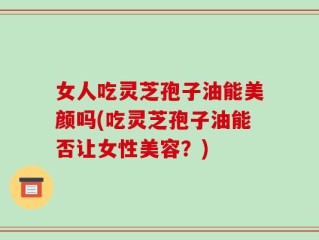 女人吃灵芝孢子油能美颜吗(吃灵芝孢子油能否让女性美容？)