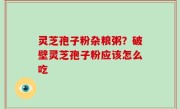 灵芝孢子粉杂粮粥？破壁灵芝孢子粉应该怎么吃