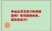 寿仙谷灵芝孢子粉调理案例？有效调理身体，提高免疫力？