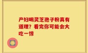 产妇喝灵芝孢子粉真有道理?看完你可能会大吃一惊