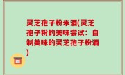 灵芝孢子粉米酒(灵芝孢子粉的美味尝试：自制美味的灵芝孢子粉酒)