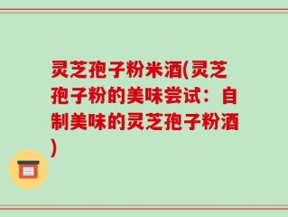 灵芝孢子粉米酒(灵芝孢子粉的美味尝试：自制美味的灵芝孢子粉酒)