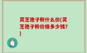 灵芝孢子粉什么价(灵芝孢子粉价格多少钱？)