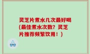 灵芝片煮水几次最好喝(最佳煮水次数？灵芝片推荐频繁饮用！)