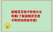 蓝帽灵芝孢子粉有什么效果(了解蓝帽灵芝孢子粉的功效及作用)