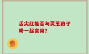 舌尖红能否与灵芝孢子粉一起食用？