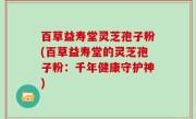 百草益寿堂灵芝孢子粉(百草益寿堂的灵芝孢子粉：千年健康守护神)