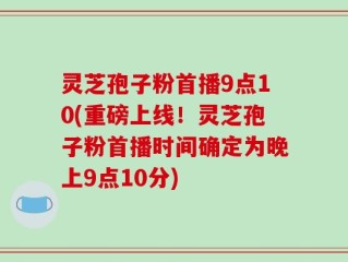 灵芝孢子粉首播9点10(重磅上线！灵芝孢子粉首播时间确定为晚上9点10分)