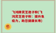 飞鸿牌灵芝孢子粉(飞鸿灵芝孢子粉：提升免疫力，助您健康长寿)