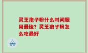 灵芝孢子粉什么时间服用最佳？灵芝孢子粉怎么吃最好