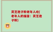 灵芝孢子粉老年人吃(老年人的福音：灵芝孢子粉)