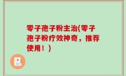 零子孢子粉主治(零子孢子粉疗效神奇，推荐使用！)