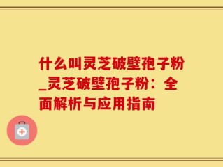什么叫灵芝破壁孢子粉_灵芝破壁孢子粉：全面解析与应用指南