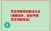 灵芝炖银耳的做法大全(香甜滋补，轻松学做灵芝炖银耳汤)