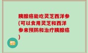 胰腺癌能吃灵芝西洋参(可以食用灵芝和西洋参来预防和治疗胰腺癌)