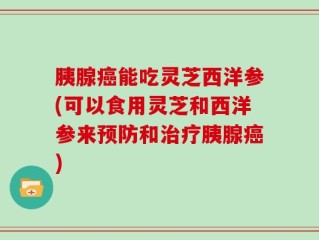 胰腺癌能吃灵芝西洋参(可以食用灵芝和西洋参来预防和治疗胰腺癌)