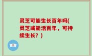 灵芝可能生长百年吗(灵芝或能活百年，可持续生长？)