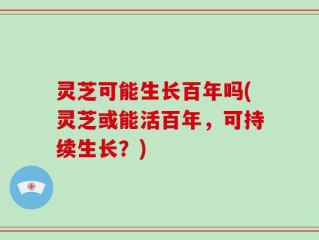 灵芝可能生长百年吗(灵芝或能活百年，可持续生长？)