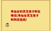 寿仙谷的灵芝孢子粉在哪买(寿仙谷灵芝孢子粉购买指南)