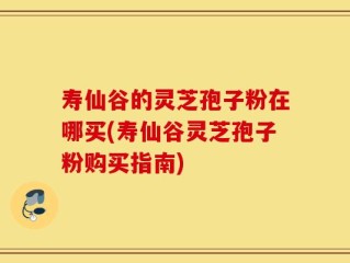 寿仙谷的灵芝孢子粉在哪买(寿仙谷灵芝孢子粉购买指南)