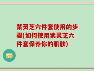紫灵芝六件套使用的步骤(如何使用紫灵芝六件套保养你的肌肤)