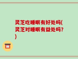 灵芝吃睡眠有好处吗(灵芝对睡眠有益处吗？)