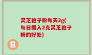灵芝孢子粉每天2g(每日摄入2克灵芝孢子粉的好处)