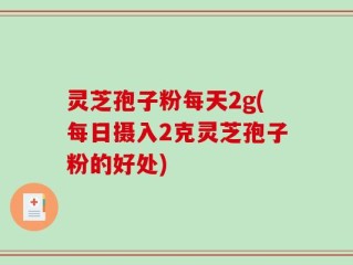 灵芝孢子粉每天2g(每日摄入2克灵芝孢子粉的好处)