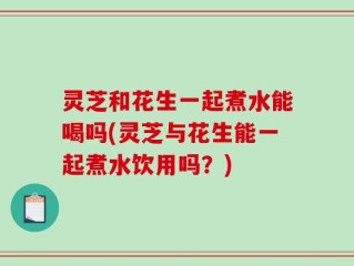 灵芝和花生一起煮水能喝吗(灵芝与花生能一起煮水饮用吗？)