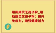 纽斯康灵芝孢子粉_纽斯康灵芝孢子粉：提升免疫力，增强健康活力