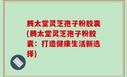 腾太堂灵芝孢子粉胶囊(腾太堂灵芝孢子粉胶囊：打造健康生活新选择)