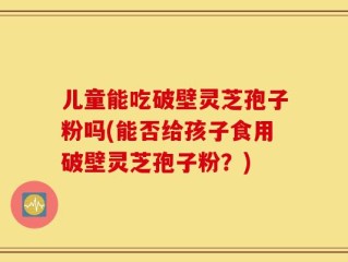 儿童能吃破壁灵芝孢子粉吗(能否给孩子食用破壁灵芝孢子粉？)
