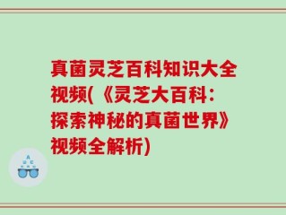真菌灵芝百科知识大全视频(《灵芝大百科：探索神秘的真菌世界》视频全解析)