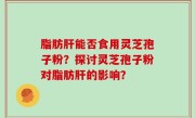 脂肪肝能否食用灵芝孢子粉？探讨灵芝孢子粉对脂肪肝的影响？