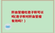 肝血管瘤吃孢子粉可以吗(孢子粉对肝血管瘤有效吗？)