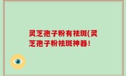 灵芝孢子粉有祛斑(灵芝孢子粉祛斑神器！